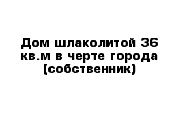 Дом шлаколитой 36 кв.м в черте города (собственник)